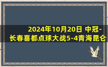 2024年10月20日 中冠-长春喜都点球大战5-4青海昆仑 晋级第二轮